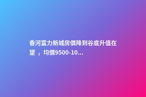 香河富力新城房價降到谷底升值在望，均價9500-10200送車位